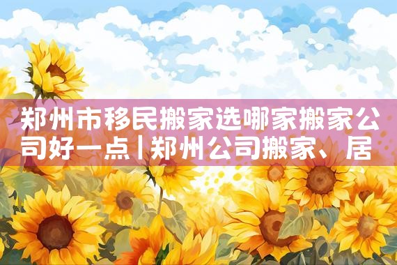 郑州市移民搬家选哪家搬家公司好一点|移民中介排名《今日汇总》投资移民哪家好?