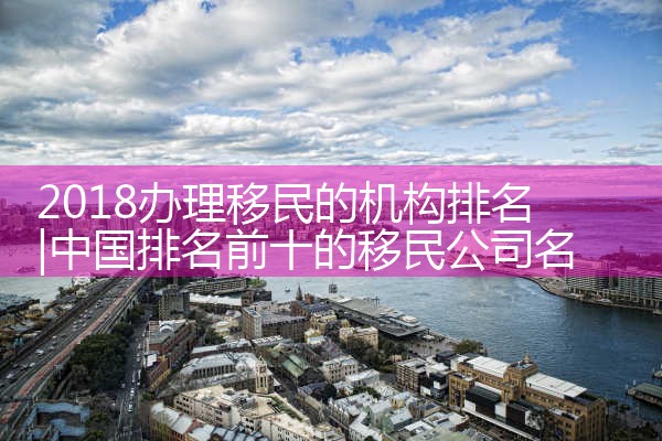 2018办理移民的机构排名|孚瑞来移民