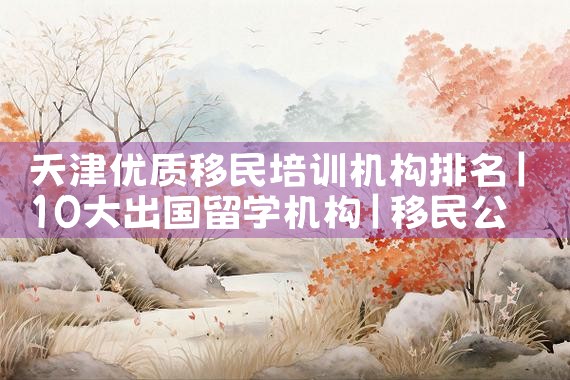 天津优质移民培训机构排名|移民公司