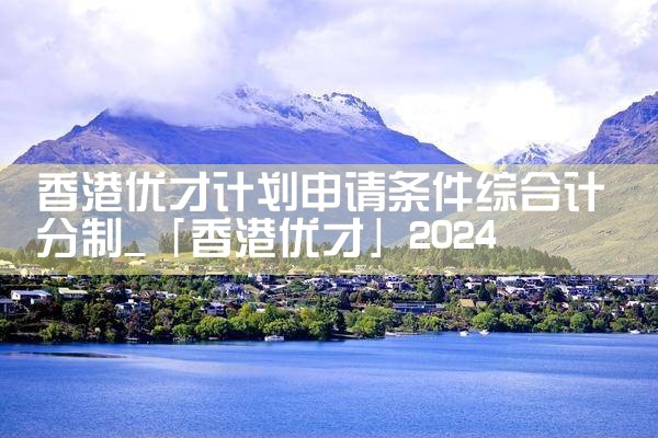 香港优才计划申请条件综合计分制|香港优才移民