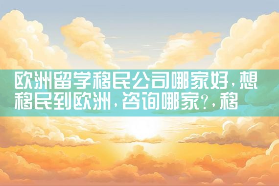 欧洲留学移民公司哪家好|移民公司排名《今日汇总》移民公司哪家好?