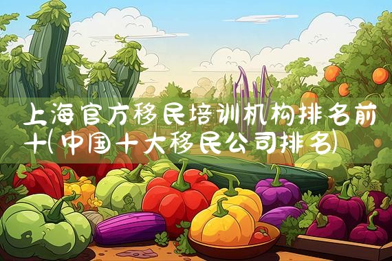 上海官方移民培训机构排名前十|专业移民公司