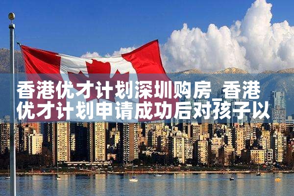 香港优才计划深圳购房|孚瑞来移民
