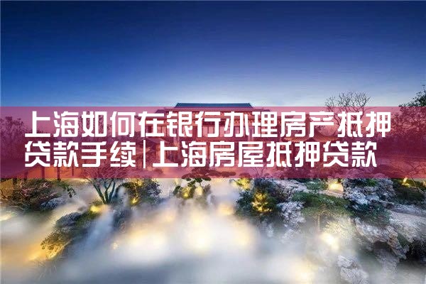 上海如何在银行办理房产抵押贷款手续